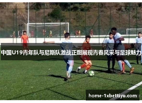 中国U19青年队与尼斯队激战正酣展现青春风采与足球魅力